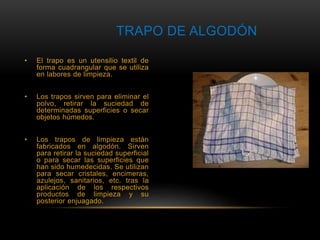 TRAPO DE ALGODÓN 
• El trapo es un utensilio textil de 
forma cuadrangular que se utiliza 
en labores de limpieza. 
• Los trapos sirven para eliminar el 
polvo, retirar la suciedad de 
determinadas superficies o secar 
objetos húmedos. 
• Los trapos de limpieza están 
fabricados en algodón. Sirven 
para retirar la suciedad superficial 
o para secar las superficies que 
han sido humedecidas. Se utilizan 
para secar cristales, encimeras, 
azulejos, sanitarios, etc. tras la 
aplicación de los respectivos 
productos de limpieza y su 
posterior enjuagado. 
 