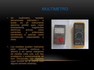 MULTÍMETRO 
• Un multímetro, también 
denominado polímetro,1 o 
tester, es un instrumento 
eléctrico portátil para medir 
directamente magnitudes 
eléctricas activas como 
corrientes y potenciales 
(tensiones) o pasivas como 
resistencias, capacidades y 
otras. 
• Las medidas pueden realizarse 
para corriente continua o 
alterna y en varios márgenes 
de medida cada una. Los hay 
analógicos y posteriormente se 
han introducido los digitales 
cuya función es la misma (con 
alguna variante añadida). 
 