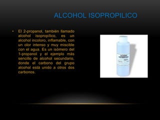 ALCOHOL ISOPROPILICO 
• El 2-propanol, también llamado 
alcohol isopropílico, es un 
alcohol incoloro, inflamable, con 
un olor intenso y muy miscible 
con el agua. Es un isómero del 
1-propanol y el ejemplo más 
sencillo de alcohol secundario, 
donde el carbono del grupo 
alcohol está unido a otros dos 
carbonos. 
 