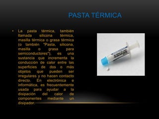 PASTA TÉRMICA 
• La pasta térmica, también 
llamada silicona térmica, 
masilla térmica o grasa térmica 
(o también "Pasta, silicona, 
masilla o grasa para 
semiconductores"), es una 
sustancia que incrementa la 
conducción de calor entre las 
superficies de dos o más 
objetos que pueden ser 
irregulares y no hacen contacto 
directo. En electrónica e 
informática, es frecuentemente 
usada para ayudar a la 
disipación del calor de 
componentes mediante un 
disipador. 
 