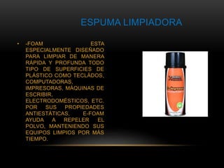 ESPUMA LIMPIADORA 
• -FOAM ESTA 
ESPECIALMENTE DISEÑADO 
PARA LIMPIAR DE MANERA 
RÁPIDA Y PROFUNDA TODO 
TIPO DE SUPERFICIES DE 
PLÁSTICO COMO TECLÁDOS, 
COMPUTADORAS, 
IMPRESORAS, MÁQUINAS DE 
ESCRIBIR, 
ELECTRODOMÉSTICOS, ETC. 
POR SUS PROPIEDADES 
ANTIESTÁTICAS, E-FOAM 
AYUDA A REPELER EL 
POLVO, MANTENIENDO SUS 
EQUIPOS LIMPIOS POR MÁS 
TIEMPO. 
 