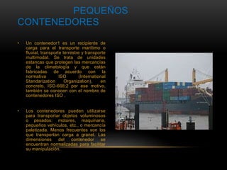 PEQUEÑOS 
CONTENEDORES 
• Un contenedor1 es un recipiente de 
carga para el transporte marítimo o 
fluvial, transporte terrestre y transporte 
multimodal. Se trata de unidades 
estancas que protegen las mercancías 
de la climatología y que están 
fabricadas de acuerdo con la 
normativa ISO (International 
Standarization Organization), en 
concreto, ISO-668;2 por ese motivo, 
también se conocen con el nombre de 
contenedores ISO . 
• Los contenedores pueden utilizarse 
para transportar objetos voluminosos 
o pesados: motores, maquinaria, 
pequeños vehículos, etc., o mercancía 
paletizada. Menos frecuentes son los 
que transportan carga a granel. Las 
dimensiones del contenedor se 
encuentran normalizadas para facilitar 
su manipulación. 
 