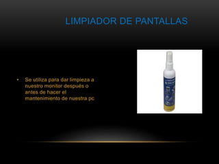 LIMPIADOR DE PANTALLAS 
• Se utiliza para dar limpieza a 
nuestro monitor después o 
antes de hacer el 
mantenimiento de nuestra pc 
