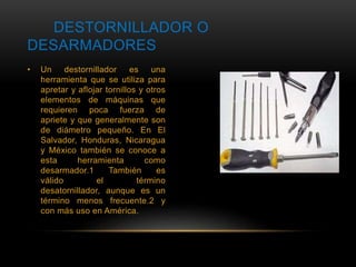 DESTORNILLADOR O 
DESARMADORES 
• Un destornillador es una 
herramienta que se utiliza para 
apretar y aflojar tornillos y otros 
elementos de máquinas que 
requieren poca fuerza de 
apriete y que generalmente son 
de diámetro pequeño. En El 
Salvador, Honduras, Nicaragua 
y México también se conoce a 
esta herramienta como 
desarmador.1 También es 
válido el término 
desatornillador, aunque es un 
término menos frecuente.2 y 
con más uso en América. 
 