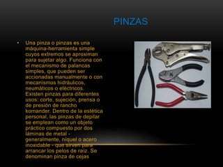 • Una pinza o pinzas es una 
máquina-herramienta simple 
cuyos extremos se aproximan 
para sujetar algo. Funciona con 
el mecanismo de palancas 
simples, que pueden ser 
accionadas manualmente o con 
mecanismos hidráulicos, 
neumáticos o eléctricos. 
Existen pinzas para diferentes 
usos: corte, sujeción, prensa o 
de presión de rancho 
komander. Dentro de la estética 
personal, las pinzas de depilar 
se emplean como un objeto 
práctico compuesto por dos 
láminas de metal - 
generalmente, níquel o acero 
inoxidable - que sirven para 
arrancar los pelos de raíz. Se 
denominan pinza de cejas 
PINZAS 
 