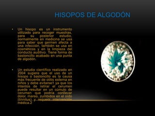 HISOPOS DE ALGODÓN 
• Un hisopo es un instrumento 
utilizado para recoger muestras, 
para su posterior estudio, 
normalmente en medicina se usa 
para saber que germen afecta a 
una infección, también se usa en 
cosméticos y en la limpieza del 
conducto auditivo. Tiene forma de 
bastoncillo acabado en una punta 
de algodón. 
• Un estudio científico realizado en 
2004 sugiere que el uso de un 
hisopo o bastoncillo es la causa 
más frecuente de otitis externa en 
niños y debe evitarse1 ya que los 
intentos de retirar el cerumen 
puede resultar en un cúmulo de 
cerumen que podría conllevar 
dolor, mareo, zumbidos en el oído 
(tinnitus) y requerir intervención 
médica.2 
 