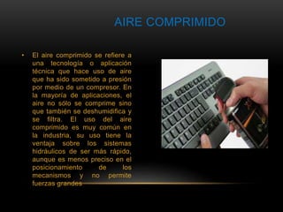 AIRE COMPRIMIDO 
• El aire comprimido se refiere a 
una tecnología o aplicación 
técnica que hace uso de aire 
que ha sido sometido a presión 
por medio de un compresor. En 
la mayoría de aplicaciones, el 
aire no sólo se comprime sino 
que también se deshumidifica y 
se filtra. El uso del aire 
comprimido es muy común en 
la industria, su uso tiene la 
ventaja sobre los sistemas 
hidráulicos de ser más rápido, 
aunque es menos preciso en el 
posicionamiento de los 
mecanismos y no permite 
fuerzas grandes 
 