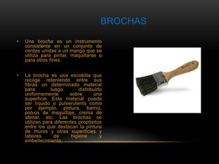 BROCHAS 
• Una brocha es un instrumento 
consistente en un conjunto de 
cerdas unidas a un mango que se 
utiliza para pintar, maquillarse o 
para otros fines. 
• La brocha es una escobilla que 
recoge reteniendo entre sus 
fibras un determinado material 
para luego distribuirlo 
uniformemente sobre una 
superficie. Este material puede 
ser líquido o pulverulento como 
por ejemplo, pintura, barniz, 
polvos de maquillaje, crema de 
afeitar, etc. Las brochas se 
utilizan para diferentes propósitos 
entre los que destacan la pintura 
de muros y otras superficies y 
labores de higiene y 
embellecimiento. 
 