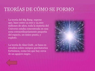 TEORÍAS DE CÓMO SE FORMO

   La teoría del Big Bang supone
    que, hace entre 12.000 y 15.000
    millones de años, toda la materia del
    Universo estaba concentrada en una
    zona extraordinariamente pequeña
    del espacio, un único punto, y
    explotó.

   La teoría de Alan Guth , se basa en
    estudios sobre campos gravitatorios
    fortísimos, como los que hay cerca
    de un agujero negro.
 