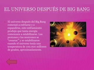 EL UNIVERSO DESPUÉS DE BIG BANG

   El universo después del Big Bang
    comenzó a enfriarse y a
    expandirse, este enfriamiento
    produjo que tanta energía
    comenzara a estabilizarse. Los
    protones y los neutrones se
    “crearon'” y se estabilizaron
    cuando el universo tenía una
    temperatura de 100.000 millones
    de grados, aproximadamente.
 