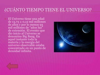 ¿CUÁNTO TIEMPO TIENE EL UNIVERSO?
   El Universo tiene una edad
    de 13,73 ± 0,12 mil millones
    de años y por lo menos 93
    mil millones de “años luz”
    de extensión. El evento que
    dio inicio al Universo se
    denomina Big Bang. En
    aquel instante toda la
    materia y la energía del
    universo observable estaba
    concentrada en un punto de
    densidad infinita.
 