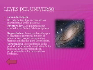 LEYES DEL UNIVERSO
   Leyes de Kepler
   Se trata de tres leyes acerca de los
    movimientos de los planetas.
   Primera ley. Los planetas giran
    alrededor del Sol en órbitas elípticas.
    Segunda ley: Las áreas barridas por
    el segmento que une al Sol con el
    planeta son proporcionales a los
    tiempos empleados para describirlas.
   Tercera ley: Los cuadrados de los
    periodos siderales de revolución de los
    planetas alrededor del Sol son
    proporcionales a los cubos de los
    semiejes.
 
