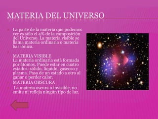 MATERIA DEL UNIVERSO
   La parte de la materia que podemos
    ver es sólo el 4% de la composición
    del Universo. La materia visible se
    llama materia ordinaria o materia
    bar iónica.

    MATERIA VISIBLE
    La materia ordinaria está formada
    por átomos. Puede estar en cuatro
    estados: sólido, líquido, gaseoso y
    plasma. Pasa de un estado a otro al
    ganar o perder calor.
   MATERIA OBSCURA
   La materia oscura o invisible, no
    emite ni refleja ningún tipo de luz.
 