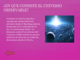 ¿EN QUE CONSISTE EL UNIVERSO
OBSERVABLE?

   Consiste en toda la materia y
    energía que podía habernos
    afectado desde el Big Bang dada la
    limitación de la velocidad de la
    luz, es ciertamente finito. La
    distancia comóvil al extremo del
    Universo visible ronda los 46.500
    millones de años luz en todas las
    direcciones desde la Tierra.
 