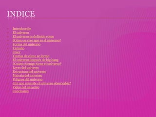 INDICE
   Introducción
   El universo
   El universo es definido como
   ¿Cómo se cree que es el universo?
   Forma del universo
   Tamaño
   Color
   Teorías de cómo se formo
   El universo después de big bang
   ¿Cuánto tiempo tiene el universo?
   Leyes del universo
   Estructura del universo
   Materia del universo
   Peligros del universo
   ¿En que consiste el universo observable?
   Video del universo
   Conclusión
 