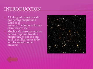 INTRODUCCION
   A lo largo de nuestra vida
    nos hemos preguntado
    ¿Qué es el
    universo?, ¿Cómo se formo
    el universo?, etc.
   Muchos de nosotros aun no
    hemos respondido estas
    preguntas, es por eso que
    aquí te explicaremos todo
    lo relacionado con el
    universo.
 