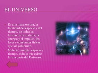 EL UNIVERSO

   Es una masa oscura, la
    totalidad del espacio y del
    tiempo, de todas las
    formas de la materia, la
    energía y el impulso, las
    leyes y constantes físicas
    que las gobiernan.
   Materia, energía, espacio y
    tiempo, todo lo que existe
    forma parte del Universo.
 