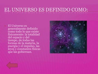 EL UNIVERSO ES DEFINIDO COMO:


   El Universo es
    generalmente definido
    como todo lo que existe
    físicamente: la totalidad
    del espacio y del
    tiempo, de todas las
    formas de la materia, la
    energía y el impulso, las
    leyes y constantes físicas
    que las gobiernan.
 