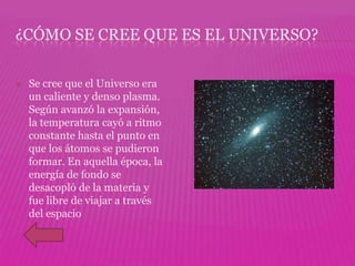 ¿CÓMO SE CREE QUE ES EL UNIVERSO?

   Se cree que el Universo era
    un caliente y denso plasma.
    Según avanzó la expansión,
    la temperatura cayó a ritmo
    constante hasta el punto en
    que los átomos se pudieron
    formar. En aquella época, la
    energía de fondo se
    desacopló de la materia y
    fue libre de viajar a través
    del espacio
 