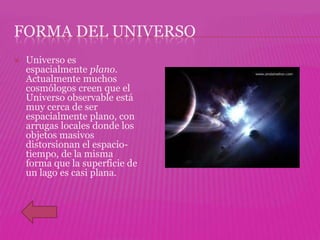 FORMA DEL UNIVERSO
   Universo es
    espacialmente plano.
    Actualmente muchos
    cosmólogos creen que el
    Universo observable está
    muy cerca de ser
    espacialmente plano, con
    arrugas locales donde los
    objetos masivos
    distorsionan el espacio-
    tiempo, de la misma
    forma que la superficie de
    un lago es casi plana.
 