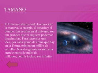 TAMAÑO

   El Universo abarca todo lo conocido:
    la materia, la energía, el espacio y el
    tiempo. Las escalas en el universo son
    tan grandes que ni siquiera podemos
    imaginarlas. Para hacernos una
    idea, por cada grano de arena que hay
    en la Tierra, existen un millón de
    estrellas. Nuestra galaxia es sólo una
    entre cientos de miles de
    millones, podría incluso ser infinito.

 