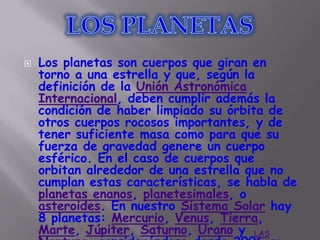    Los planetas son cuerpos que giran en
    torno a una estrella y que, según la
    definición de la Unión Astronómica
    Internacional, deben cumplir además la
    condición de haber limpiado su órbita de
    otros cuerpos rocosos importantes, y de
    tener suficiente masa como para que su
    fuerza de gravedad genere un cuerpo
    esférico. En el caso de cuerpos que
    orbitan alrededor de una estrella que no
    cumplan estas características, se habla de
    planetas enanos, planetesimales, o
    asteroides. En nuestro Sistema Solar hay
    8 planetas: Mercurio, Venus, Tierra,
    Marte, Júpiter, Saturno, Urano y LAS
 