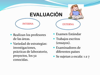 EVALUACIÓN 
iINTERNA EXTERNA 
 Realizan los profesores 
de las áreas. 
 Variedad de estrategias: 
investigaciones, 
prácticas de laboratorio, 
proyectos, los ya 
conocidas. 
EXTERNA 
 Examen Estándar 
 Trabajos escritos 
(ensayos). 
 Examinadores de 
diferentes países 
 Se sujetan a escala: 1 a 7 
 