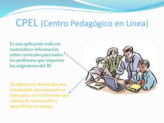 CPEL (Centro Pedagógico en Línea) 
Es una aplicación web con 
materiales e información 
sobre currículos para todos 
los profesores que imparten 
las asignaturas del BI 
Su objetivo es desarrollar una 
comunidad internacional en 
línea que a su vez fomente una 
cultura de intercambio y 
aprendizaje en equipo 
 
