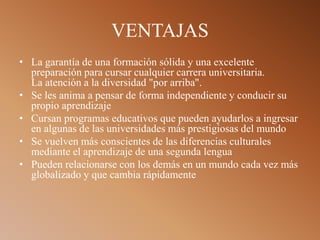 VENTAJAS
• La garantía de una formación sólida y una excelente
preparación para cursar cualquier carrera universitaria.
La atención a la diversidad "por arriba".
• Se les anima a pensar de forma independiente y conducir su
propio aprendizaje
• Cursan programas educativos que pueden ayudarlos a ingresar
en algunas de las universidades más prestigiosas del mundo
• Se vuelven más conscientes de las diferencias culturales
mediante el aprendizaje de una segunda lengua
• Pueden relacionarse con los demás en un mundo cada vez más
globalizado y que cambia rápidamente
 