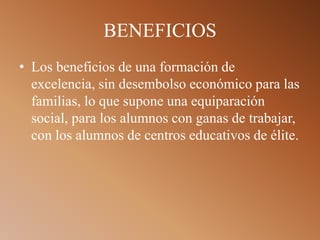 BENEFICIOS
• Los beneficios de una formación de
excelencia, sin desembolso económico para las
familias, lo que supone una equiparación
social, para los alumnos con ganas de trabajar,
con los alumnos de centros educativos de élite.
 