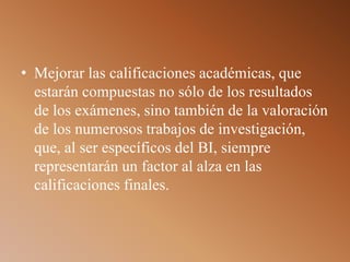 • Mejorar las calificaciones académicas, que
estarán compuestas no sólo de los resultados
de los exámenes, sino también de la valoración
de los numerosos trabajos de investigación,
que, al ser específicos del BI, siempre
representarán un factor al alza en las
calificaciones finales.
 