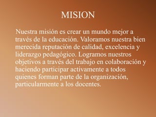 MISION
Nuestra misión es crear un mundo mejor a
través de la educación. Valoramos nuestra bien
merecida reputación de calidad, excelencia y
liderazgo pedagógico. Logramos nuestros
objetivos a través del trabajo en colaboración y
haciendo participar activamente a todos
quienes forman parte de la organización,
particularmente a los docentes.
 