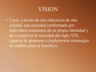 VISION
• Crear, a través de una educación de alta
calidad, una sociedad conformada por
individuos consientes de su propia identidad y
de su papel en la sociedad del siglo XXI,
capaces de proponer e implementar estrategias
de cambio para su beneficio.
 