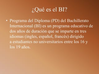 ¿Qué es el BI?
• Programa del Diploma (PD) del Bachillerato
Internacional (BI) es un programa educativo de
dos años de duración que se imparte en tres
idiomas (ingles, español, francés) dirigido
a estudiantes no universitarios entre los 16 y
los 19 años.
 