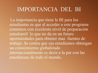 IMPORTANCIA DEL BI
La importancia que tiene le BI para los
estudiantes es que al acceder a este programa
contamos con excelente nivel de preparación
estudiantil lo que no da en un futuro
oportunidades para obtener mas fuentes de
trabajo. Se centra que sus estudiantes obtengan
un conocimiento globalizado
internacionalmente es decir a la par con las
enseñanzas de todo el mundo.
 