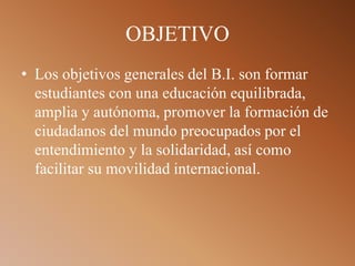 OBJETIVO
• Los objetivos generales del B.I. son formar
estudiantes con una educación equilibrada,
amplia y autónoma, promover la formación de
ciudadanos del mundo preocupados por el
entendimiento y la solidaridad, así como
facilitar su movilidad internacional.
 