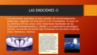 LAS EMOCIONES 
• Las emociones asociadas al amor pueden ser extremadamente
poderosas, llegando con frecuencia a ser irresistibles. El amor en
sus diversas formas actúa como importante facilitador de las
relaciones interpersonales y, debido a su importancia psicológica
central, es uno de los temas más frecuentes en las artes creativas
(cine, literatura, música).
 