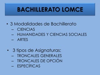 BACHILLERATO LOMCE
• 3 Modalidades de Bachillerato
– CIENCIAS
– HUMANIDADES Y CIENCIAS SOCIALES
– ARTES
• 3 tipos de Asignaturas:
– TRONCALES GENERALES
– TRONCALES DE OPCIÓN
– ESPECÍFICAS
 