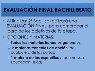 • Al finalizar 2º Bac., se realizará una
EVALUACIÓN FINAL, para comprobar el
logro de los objetivos de la etapa.
• OPCIONES Y MATERIAS:
– Todas las materias troncales generales.
– 2 materias troncales de opción, de
cualquiera de los cursos.
– 1 materia de las específicas (que no sea
Educación Física)
EVALUACIÓN FINAL BACHILLERATO
 