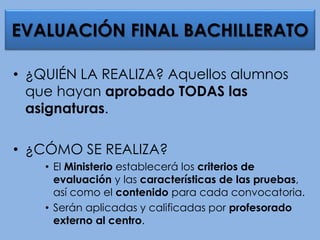 • ¿QUIÉN LA REALIZA? Aquellos alumnos
que hayan aprobado TODAS las
asignaturas.
• ¿CÓMO SE REALIZA?
• El Ministerio establecerá los criterios de
evaluación y las características de las pruebas,
así como el contenido para cada convocatoria.
• Serán aplicadas y calificadas por profesorado
externo al centro.
EVALUACIÓN FINAL BACHILLERATO
 