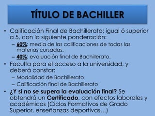 • Calificación Final de Bachillerato: igual ó superior
a 5, con la siguiente ponderación:
– 60%: media de las calificaciones de todas las
materias cursadas.
– 40%: evaluación final de Bachillerato.
• Faculta para el acceso a la universidad, y
deberá constar:
– Modalidad de Bachillerato
– Calificación final de Bachillerato
• ¿Y si no se supera la evaluación final? Se
obtendrá un Certificado, con efectos laborales y
académicos (Ciclos Formativos de Grado
Superior, enseñanzas deportivas…)
TÍTULO DE BACHILLER
 