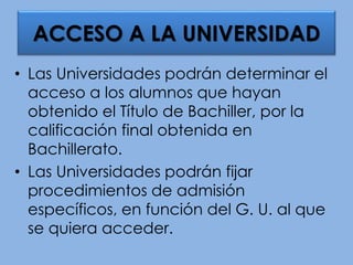 • Las Universidades podrán determinar el
acceso a los alumnos que hayan
obtenido el Título de Bachiller, por la
calificación final obtenida en
Bachillerato.
• Las Universidades podrán fijar
procedimientos de admisión
específicos, en función del G. U. al que
se quiera acceder.
ACCESO A LA UNIVERSIDAD
 