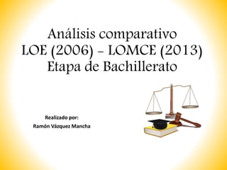 Análisis comparativo
LOE (2006) - LOMCE (2013)
Etapa de Bachillerato
Realizado por:
Ramón Vázquez Mancha
 