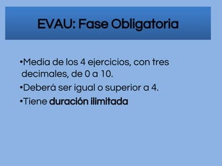 EVAU: Fase Obligatoria
•Media de los 4 ejercicios, con tres
decimales, de 0 a 10.
•Deberá ser igual o superior a 4.
•Tiene duración ilimitada
 