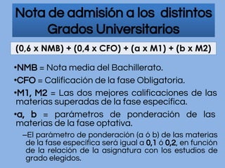 Nota de admisión a los distintos
Grados Universitarios
•NMB = Nota media del Bachillerato.
•CFO = Calificación de la fase Obligatoria.
•M1, M2 = Las dos mejores calificaciones de las
materias superadas de la fase específica.
•a, b = parámetros de ponderación de las
materias de la fase optativa.
–El parámetro de ponderación (a ó b) de las materias
de la fase específica será igual a 0,1 ó 0,2, en función
de la relación de la asignatura con los estudios de
grado elegidos.
 
