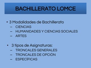 BACHILLERATO LOMCE
• 3 Modalidades de Bachillerato
– CIENCIAS
– HUMANIDADES Y CIENCIAS SOCIALES
– ARTES
• 3 tipos de Asignaturas:
– TRONCALES GENERALES
– TRONCALES DE OPCIÓN
– ESPECÍFICAS
 