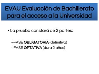 • La prueba constará de 2 partes:
–FASE OBLIGATORIA (definitiva)
–FASE OPTATIVA (dura 2 años)
EVAU Evaluación de Bachillerato
para el acceso a la Universidad
 