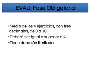 EVAU: Fase Obligatoria
•Media de los 4 ejercicios, con tres
decimales, de 0 a 10.
•Deberá ser igual o superior a 4.
•Tiene duración ilimitada
 