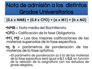 Nota de admisión a los distintos
Grados Universitarios
•NMB = Nota media del Bachillerato.
•CFO = Calificación de la fase Obligatoria.
•M1, M2 = Las dos mejores calificaciones de las
materias superadas de la fase específica.
•a, b = parámetros de ponderación de las
materias de la fase optativa.
–El parámetro de ponderación (a ó b) de las materias
de la fase específica será igual a 0,1 ó 0,2, en función
de la relación de la asignatura con los estudios de
grado elegidos.
(0,6 x NMB) + (0,4 x CFO) + (a x M1) + (b x M2)
 