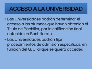 • Las Universidades podrán determinar el
acceso a los alumnos que hayan obtenido el
Título de Bachiller, por la calificación final
obtenida en Bachillerato.
• Las Universidades podrán fijar
procedimientos de admisión específicos, en
función del G. U. al que se quiera acceder.
ACCESO A LA UNIVERSIDAD
 